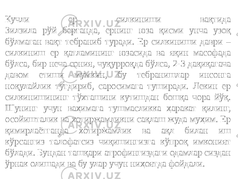 Кучли ер силкиниши вақтида Зилзила рўй берганда, ернинг юза қисми унча узоқ бўлмаган вақт тебраниб туради. Ер силкиниши даври – силкиниш ер қатламининг юзасида ва яқин масофада бўлса, бир неча сония, чуқурроқда бўлса, 2-3 дақиқагача давом етиши мумкин, бу тебранишлар инсонга ноқулайлик туғдириб, саросимага туширади. Лекин ер силкинишининг тўхташини кутишдан бошқа чора йўқ. Шунинг учун ваҳимага тушмасликка ҳаракат қилинг, осойишталик ва хотиржамликни сақлаш жуда муҳим. Ер қимирлаётганда хотиржамлик ва ақл билан иш кўрсангиз талофатсиз чиқишингизга кўпроқ имконият бўлади. Бундан ташқари атрофингиздаги одамлар сиздан ўрнак олишади ва бу улар учун ниҳоятда фойдали. 