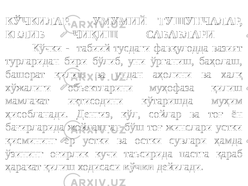 КЎЧКИЛАР. УМУМИЙ ТУШУНЧАЛАР, КЕЛИБ ЧИҚИШ САБАБЛАРИ Кўчки - табиий тусдаги фавқулодда вазият турларидан бири бўлиб, уни ўрганиш, баҳолаш, башорат қилиш ва ундан аҳолини ва халқ хўжалиги объектларини муҳофаза қилиш мамлакат иқтисодини кўтаришда муҳим ҳисобланади. Денгиз, кўл, сойлар ва тоғ ён бағирларида жойлашган бўш тоғ жинслари устки қисмининг ер устки ва остки сувлари ҳамда ўзининг оғирлик кучи таъсирида пастга қараб ҳаракат қилиш ходисаси кўчки дейилади. 