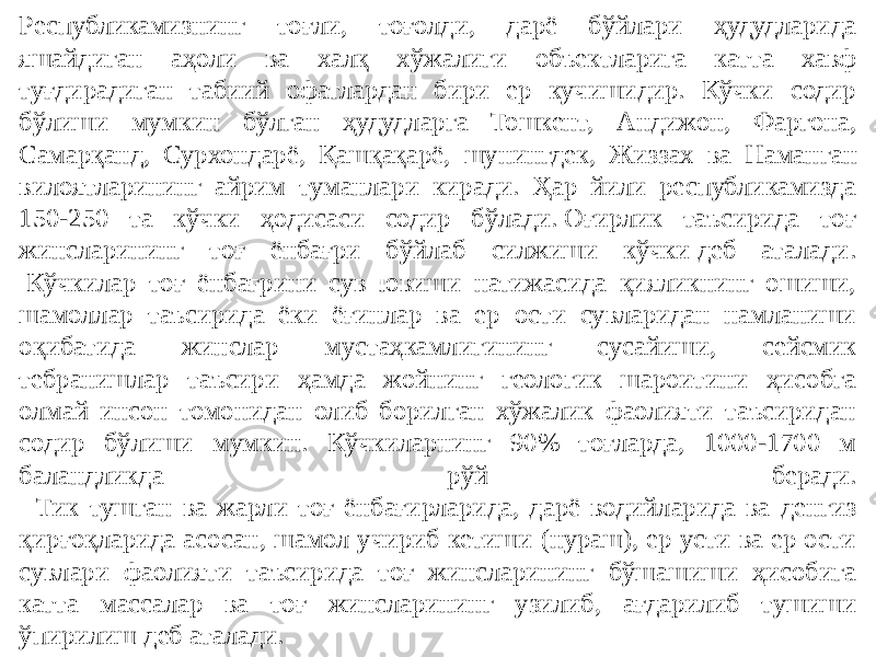 Республикамизнинг тоғли, тоғолди, дарё бўйлари ҳудудларида яшайдиган аҳоли ва халқ хўжалиги объектларига катта хавф туғдирадиган табиий офатлардан бири ер кучишидир. Кўчки содир бўлиши мумкин бўлган ҳудудларга Тошкент, Андижон, Фаргона, Самарқанд, Сурхондарё, Қашқақарё, шунингдек, Жиззах ва Наман ган вилоятларининг айрим туманлари киради. Ҳар йили республикамизда 150-250 та кўчки ҳодисаси содир бўлади. Оғирлик таъсирида тоғ жинсларининг тоғ ёнбағри бўйлаб силжиши кўчки деб аталади.  Кўчкилар тоғ ёнбағрини сув ювиши натижасида қияликнинг ошиши, шамоллар таъсирида ёки ёғинлар ва ер ости сувларидан намланиши оқибатида жинслар мустаҳкамлигининг сусайиши, сейсмик тебранишлар таъсири ҳамда жойнинг геологик шароитини ҳисобга олмай инсон томонидан олиб борилган хўжалик фаолияти таъсиридан содир бўлиши мумкин. Кўчкиларнинг 90% тоғларда, 1000-1700 м баландликда рўй беради.   Тик тушган ва жарли тоғ ёнбағирларида, дарё водийларида ва денгиз қирғоқларида асосан, шамол учириб кетиши (нураш), ер усти ва ер ости сувлари фаолияти таъсирида тоғ жинсларининг бўшашиши ҳисобига катта массалар ва тоғ жинсларининг узилиб, ағдарилиб тушиши ўпирилиш деб аталади.  