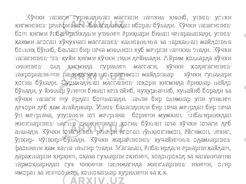 Кўчки танаси суриладиган массани ташкил қилиб, унинг устки қисмининг релефи паст- баландликдан иборат бўлади. Кўчки танасининг бош қисми ёнбағирликдаги узилиш ёриқлари билан чегараланади, унинг ҳажми асосан кўчувчан массанинг калинлигига ва тарқалган майдонига боғлиқ бўлиб, баъзан бир неча миллион куб метрни ташкил этади. Кўчки танасининг энг қуйи қисми кўчки тили дейилади. Айрим ҳолларда кўчки тилининг олд қисмида сурилиш массаси, кўчки ҳодисасининг такрорлани-ши натижасида поғонасимон майдонлар – кўчки супалари ҳосил бўлади. Суриладиган массанинг юқори қисмида ёриқлар пайдо бўлади, у йиллар ўтиши билан кенгайиб, чуқурлашиб, купайиб боради ва кўчки танаси шу ердан бошланади. Баъзи бир олимлар уни узилиш девори деб ҳам атайдилар. Унинг баландлиги бир неча метрдан бир неча ўн метргача, узунлиги юз метргача бориши мумкин. Ёнбағирликдан жинсларнинг пастга силжишидан ҳосил бўлган юза кўчки юзаси деб аталади. Кўчки юзасининг релефи асосан тўлқинсимон, ёйсимон, текис, ўнқир- чўнқир бўлади. Кўчки жараёнининг кучайишига одамларнинг фаолияти ҳам катта таъсир этади. Масалан, ёнбағирдаги ерларни ҳайдаш, дарахтларни қирқиш, оқава сувларни оқизиш, водопровод ва канализация тармоқларидан сув чиқиши натижасида жинсларнинг ивиши, оғир иморат ва иншоотлар, котлованлар қурилиши ва ҳ.к. 