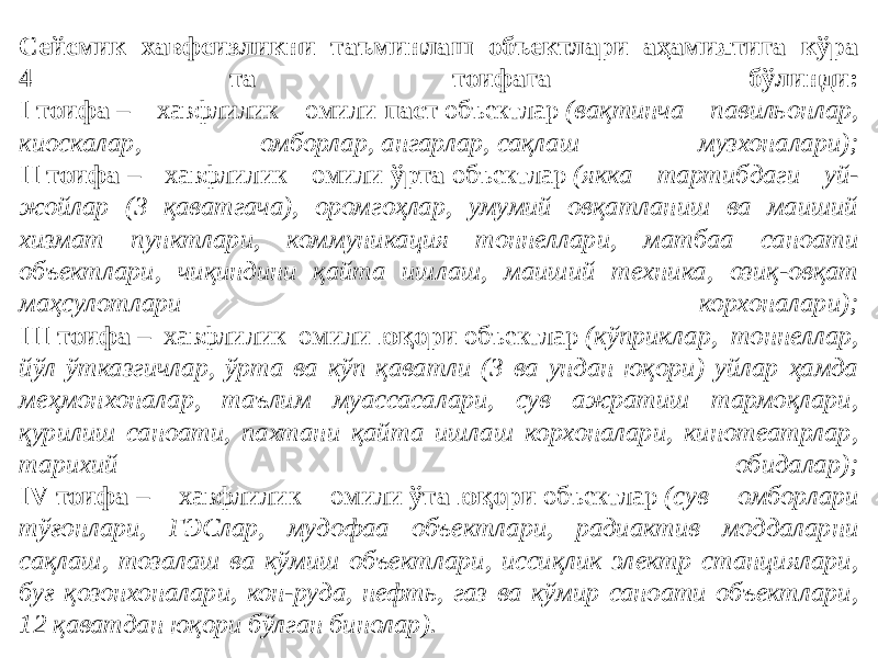 Сейсмик хавфсизликни таъминлаш объектлари аҳамиятига кўра 4 та тоифага бўлинди: I   тоифа  – хавфлилик омили  паст  объектлар  (вақтинча павильонлар, киоскалар, омборлар,   ангарлар,   сақлаш музхоналари); II   тоифа  – хавфлилик омили  ўрта  объектлар  (якка тартибдаги уй- жойлар (3 қаватгача), оромгоҳлар, умумий овқатланиш ва маиший хизмат пунктлари, коммуникация тоннеллари, матбаа саноати объектлари, чиқиндини қайта ишлаш, маиший техника, озиқ-овқат маҳсулотлари корхоналари); III   тоифа  – хавфлилик омили  юқори  объектлар  (кўприклар, тоннеллар, йўл ўтказгичлар, ўрта ва кўп қаватли (3 ва ундан юқори) уйлар ҳамда меҳмонхоналар, таълим муассасалари, сув ажратиш тармоқлари, қурилиш саноати, пахтани қайта ишлаш корхоналари, кинотеатрлар, тарихий обидалар); IV   тоифа  – хавфлилик омили  ўта   юқори  объектлар  (сув омборлари тўғонлари, ГЭСлар, мудофаа объектлари, радиактив моддаларни сақлаш, тозалаш ва кўмиш объектлари, иссиқлик электр станциялари, буғ қозонхоналари, кон-руда, нефть, газ ва кўмир саноати объектлари, 12 қаватдан юқори бўлган бинолар). 