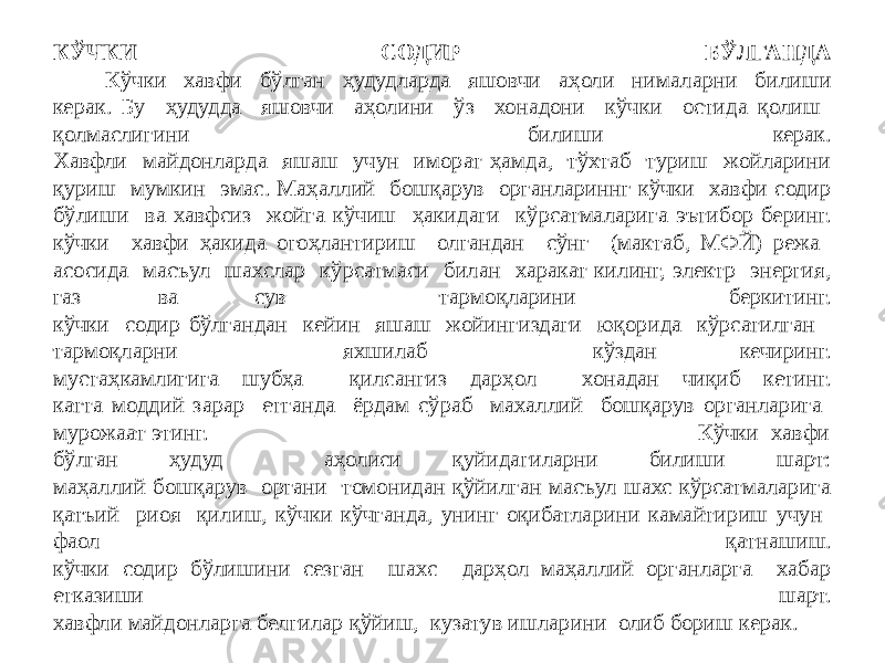 КЎЧКИ СОДИР БЎЛГАНДА Кўчки хавфи бўлган ҳудудларда яшовчи аҳоли нималарни билиши керак. Бу ҳудудда яшовчи аҳолини ўз хонадони кўчки остида қолиш қолмаслигини билиши керак. Хавфли майдонларда яшаш учун иморат ҳамда, тўхтаб туриш жойларини қуриш мумкин эмас. Маҳаллий бошқарув органлариннг кўчки хавфи содир бўлиши ва хавфсиз жойга кўчиш ҳакидаги кўрсатмаларига эътибор беринг. кўчки хавфи ҳакида огоҳлантириш олгандан сўнг (мактаб, МФЙ) режа асосида масъул шахслар кўрсатмаси билан харакат килинг, электр энергия, газ ва сув тармоқларини беркитинг. кўчки содир бўлгандан кейин яшаш жойингиздаги юқорида кўрсатилган тармоқларни яхшилаб кўздан кечиринг. мустаҳкамлигига шубҳа қилсангиз дарҳол хонадан чиқиб кетинг. катта моддий зарар етганда ёрдам сўраб махаллий бошқарув органларига мурожаат этинг. Кўчки хавфи бўлган ҳудуд аҳолиси қуйидагиларни билиши шарт: маҳаллий бошқарув органи томонидан қўйилган масъул шахс кўрсатмаларига қатъий риоя қилиш, кўчки кўчганда, унинг оқибатларини камайтириш учун фаол қатнашиш. кўчки содир бўлишини сезган шахс дарҳол маҳаллий органларга хабар етказиши шарт. хавфли майдонларга белгилар қўйиш, кузатув ишларини олиб бориш керак. 