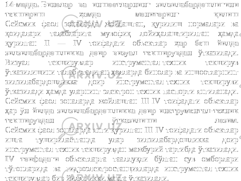 14-модда. Бинолар ва иншоотларнинг зилзилабардошлигини текшириш ҳамда мониторинг қилиш Сейсмик фаол зоналарда жойлашган, қурилиш нормалари ва қоидалари талабларига мувофиқ лойиҳалаштирилган ҳамда қурилган II — IV тоифадаги объектлар ҳар беш йилда зилзилабардошликка доир визуал текширувдан ўтказилади. Визуал текширувлар инструментал-техник текширув ўтказилишини талаб этадиган ҳолларда бинолар ва иншоотларнинг зилзилабардошликка доир инструментал-техник текшируви ўтказилади ҳамда уларнинг электрон техник паспорти янгиланади. Сейсмик фаол зоналарда жойлашган III-IV тоифадаги объектлар ҳар ўн йилда зилзилабардошликка доир инструментал-техник текширувдан ўтказилиши лозим . Сейсмик фаол зоналарда янги қурилган III-IV тоифадаги объектлар ишга туширилаётганда улар зилзилабардошликка доир инструментал-техник текширувдан мажбурий тартибда ўтказилади. IV тоифадаги объектларга тааллуқли бўлган сув омборлари тўғонларида ва гидроэлектростанцияларда инструментал-техник текширувлар бир йилда икки марта ўтказилади. 