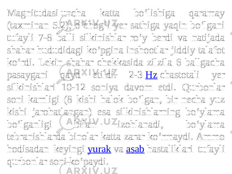 Magnitudasi uncha katta boʻlishiga qaramay (taxminan 5.2), oʻchogʻi yer sathiga yaqin boʻlgani tufayli 7-8 balli silkinishlar roʻy berdi va natijada shahar hududidagi koʻpgina inshootlar jiddiy talafot koʻrdi. Lekin shahar chekkasida zilzila 6 ballgacha pasaygani qayd etildi. 2-3  Hz  chastotali yer silkinishlari 10-12 soniya davom etdi. Qurbonlar soni kamligi (8 kishi halok boʻlgan, bir necha yuz kishi jarohatlangan) esa silkinishlarning boʻylama boʻlganligi bilan izohlanadi, boʻylama tebranishlarda binolar katta zarar koʻrmaydi. Ammo hodisadan keyingi  yurak  va  asab  hastaliklari tufayli qurbonlar soni koʻpaydi. 