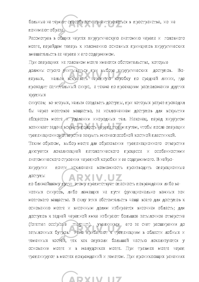 больные не теряют способности ориентироваться в пространстве, но не понимают образа. Рассмотрев в общих чертах хирургическую анатомию черепа и головного мозга, перейдем теперь к изложению основных принципов хирургических вмешательств аа черепе и его содержимом. При операциях на головном мозге имеются обстоятельства, которые должны строго учитываться при выборе хирургических доступов. Во- первых, нельзя вскрывать черепную коробку по средней линии, где проходит сагиттальный синус, а также по проекциям расположения других крупных синусов; во-вторых, нельзя создавать доступы, при которых разрез проходил бы через мозговое вещество, за исключением доступов для вскрытия абсцессов мозга и удаления инородных тел. Наконец, перед хирургом возникает задача вскрыть полость черепа таким путем, чтобы после операции трепанационное отверстие закрыть жизнеспособной костной пластинкой. Таким образом, выбор места для образования трепанационного отверстия диктуется локализацией патологического процесса и особенностями анатомического строения черепной коробки и ее содержимого. В нейро- хирургии почти исключена возможность производить операционные доступы по ближайшему пути: этому препятствует опасность повреждения либо ве- нозных синусов, либо лежащих на пути функционально важных зон мозгового вещества. В силу этих обстоятельств чаще всего для доступов к основанию мозга и височным долям избирается височная область; для доступов к задней черепной ямке избирают большое затылочное отверстие (foramen occipitale magnum), увеличивая его за счет расширения до затылочных бугров. Реже прибегают к трепанациям в области лобных и теменных костей, так как опухоли большей частью локализуются у основания мозга и в желудочках мозга. При травмах мозга череп трепанируют в местах повреждений и гематом. При проникающих ранениях 