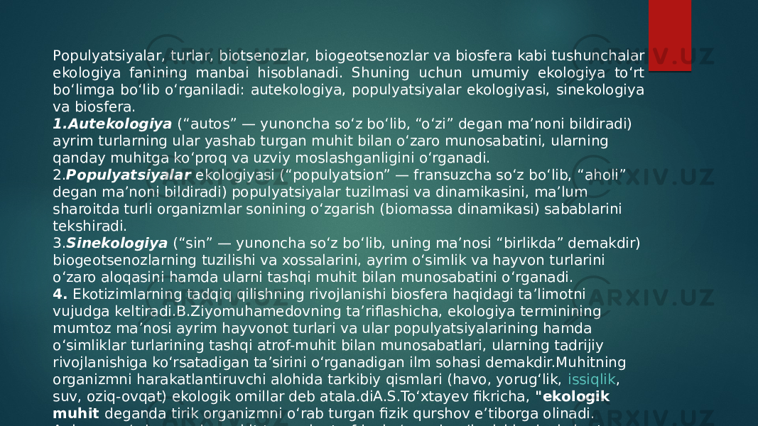 Populyatsiyalar, turlar, biotsenozlar, biogeotsenozlar va biosfera kabi tushunchalar ekologiya fanining manbai hisoblanadi. Shuning uchun umumiy ekologiya to‘rt bo‘limga bo‘lib o‘rganiladi: autekologiya, populyatsiyalar ekologiyasi, sinekologiya va biosfera. 1. Autekologiya   (“autos” — yunoncha so‘z bo‘lib, “o‘zi” degan ma’noni bildiradi) ayrim turlarning ular yashab turgan muhit bilan o‘zaro munosabatini, ularning qanday muhitga ko‘proq va uzviy moslashganligini o‘rganadi. 2. Populyatsiyalar  ekologiyasi (“populyatsion” — fransuzcha so‘z bo‘lib, “aholi” degan ma’noni bildiradi) populyatsiyalar tuzilmasi va dinamikasini, ma’lum sharoitda turli organizmlar sonining o‘zgarish (biomassa dinamikasi) sabablarini tekshiradi. 3. Sinekologiya  (“sin” — yunoncha so‘z bo‘lib, uning ma’nosi “birlikda” demakdir) biogeotsenozlarning tuzilishi va xossalarini, ayrim o‘simlik va hayvon turlarini o‘zaro aloqasini hamda ularni tashqi muhit bilan munosabatini o‘rganadi. 4.  Ekotizimlarning tadqiq qilishning rivojlanishi biosfera haqidagi ta’limotni vujudga keltiradi.B.Ziyomuhamedovning ta’riflashicha, ekologiya terminining mumtoz ma’nosi ayrim hayvonot turlari va ular populyatsiyalarining hamda o‘simliklar turlarining tashqi atrof-muhit bilan munosabatlari, ularning tadrijiy rivojlanishiga ko‘rsatadigan ta’sirini o‘rganadigan ilm sohasi demakdir.Muhitning organizmni harakatlantiruvchi alohida tarkibiy qismlari (havo, yorug‘lik,  issiqlik , suv, oziq-ovqat) ekologik omillar deb atala.diA.S.To‘xtayev fikricha,  &#34;ekologik muhit  deganda tirik organizmni o‘rab turgan fizik qurshov e’tiborga olinadi. Aniqroq so‘z borganda muhit tevarak-atrofdagi o‘zaro bog‘lanishlardagi shart- sharoitlar va ta’sirlar majmuidir (tabiiy va sun’iy muhit)&#34;. 