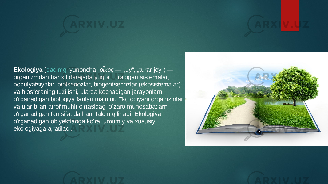 Ekologiya  ( qadimgi yunoncha :  οἶκος  — „uy“, „turar joy“) — organizmdan har xil darajada yuqori turadigan sistemalar; populyatsiyalar, biotsenozlar, biogeotsenozlar (ekosistemalar) va biosferaning tuzilishi, ularda kechadigan jarayonlarni oʻrganadigan biologiya fanlari majmui. Ekologiyani organizmlar va ular bilan atrof muhit oʻrtasidagi oʻzaro munosabatlarni oʻrganadigan fan sifatida ham talqin qilinadi. Ekologiya oʻrganadigan obʼyektlariga koʻra, umumiy va xususiy ekologiyaga ajratiladi. 