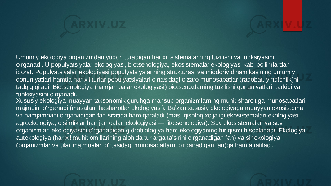 Xususiy ekologiya muayyan taksonomik guruhga mansub organizmlarning muhit sharoitiga munosabatlari majmuini oʻrganadi (masalan, hasharotlar ekologiyasi). Baʼzan xususiy ekologiyaga muayyan ekosistema va hamjamoani oʻrganadigan fan sifatida ham qaraladi (mas, qishloq xoʻjaligi ekosistemalari ekologiyasi — agroekologiya; oʻsimliklar hamjamoalari ekologiyasi — fitotsenologiya). Suv ekosistemalari va suv organizmlari ekologiyasini oʻrganadigan gidrobiologiya ham ekologiyaning bir qismi hisoblanadi. Ekologiya autekologiya (har xil muhit omillarining alohida turlarga taʼsirini oʻrganadigan fan) va sinekologiya (organizmlar va ular majmualari oʻrtasidagi munosabatlarni oʻrganadigan fan)ga ham ajratiladi. Umumiy ekologiya organizmdan yuqori turadigan har xil sistemalarning tuzilishi va funksiyasini oʻrganadi. U populyatsiyalar ekologiyasi, biotsenologiya, ekosistemalar ekologiyasi kabi boʻlimlardan iborat. Populyatsiyalar ekologiyasi populyatsiyalarining strukturasi va miqdoriy dinamikasining umumiy qonuniyatlari hamda har xil turlar populyatsiyalari oʻrtasidagi oʻzaro munosabatlar (raqobat, yirtqichlik)ni tadqiq qiladi. Biotsenologiya (hamjamoalar ekologiyasi) biotsenozlarning tuzilishi qonuniyatlari, tarkibi va funksiyasini oʻrganadi. 