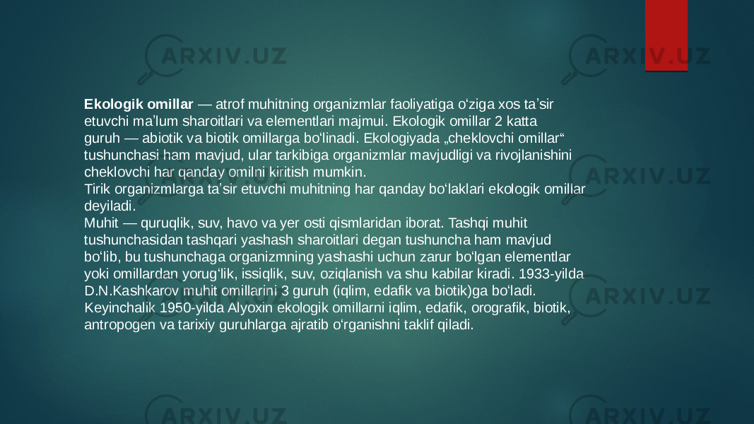 Ekologik omillar  — atrof muhitning organizmlar faoliyatiga oʻziga xos taʼsir etuvchi maʼlum sharoitlari va elementlari majmui. Ekologik omillar 2 katta guruh — abiotik va biotik omillarga boʻlinadi. Ekologiyada „cheklovchi omillar“ tushunchasi ham mavjud, ular tarkibiga organizmlar mavjudligi va rivojlanishini cheklovchi har qanday omilni kiritish mumkin. Tirik organizmlarga taʼsir etuvchi muhitning har qanday boʻlaklari ekologik omillar deyiladi. Muhit — quruqlik, suv, havo va yer osti qismlaridan iborat. Tashqi muhit tushunchasidan tashqari yashash sharoitlari degan tushuncha ham mavjud boʻlib, bu tushunchaga organizmning yashashi uchun zarur boʻlgan elementlar yoki omillardan yorugʻlik, issiqlik, suv, oziqlanish va shu kabilar kiradi. 1933-yilda D.N.Kashkarov muhit omillarini 3 guruh (iqlim, edafik va biotik)ga boʻladi. Keyinchalik 1950-yilda Alyoxin ekologik omillarni iqlim, edafik, orografik, biotik, antropogen va tarixiy guruhlarga ajratib oʻrganishni taklif qiladi. 