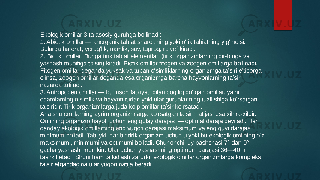 Ekologik omillar 3 ta asosiy guruhga boʻlinadi: 1. Abiotik omillar — anorganik tabiat sharoitining yoki oʻlik tabiatning yigʻindisi. Bularga harorat, yorugʻlik, namlik, suv, tuproq, relyef kiradi. 2. Biotik omillar: Bunga tirik tabiat elementlari (tirik organizmlarning bir-biriga va yashash muhitiga taʼsiri) kiradi. Biotik omillar fitogen va zoogen omillarga boʻlinadi. Fitogen omillar deganda yuksak va tuban oʻsimliklarning organizmga taʼsiri eʼtiborga olinsa, zoogen omillar deganda esa organizmga barcha hayvonlarning taʼsiri nazarda tutiladi. 3. Antropogen omillar — bu inson faoliyati bilan bogʻliq boʻlgan omillar, yaʼni odamlarning oʻsimlik va hayvon turlari yoki ular guruhlarining tuzilishiga koʻrsatgan taʼsiridir. Tirik organizmlarga juda koʻp omillar taʼsir koʻrsatadi. Ana shu omillarning ayrim organizmlarga koʻrsatgan taʼsiri natijasi esa xilma-xildir. Omilning organizm hayoti uchun eng qulay darajasi — optimal daraja deyiladi. Har qanday ekologik omillarning eng yuqori darajasi maksimum va eng quyi darajasi minimum boʻladi. Tabiiyki, har bir tirik organizm uchun u yoki bu ekologik omilning oʻz maksimumi, minimumi va optimumi boʻladi. Chunonchi, uy pashshasi 7° dan 0° gacha yashashi mumkin. Ular uchun yashashning optimum darajasi 36—40° ni tashkil etadi. Shuni ham taʼkidlash zarurki, ekologik omillar organizmlarga kompleks taʼsir etgandagina ular yuqori natija beradi. 