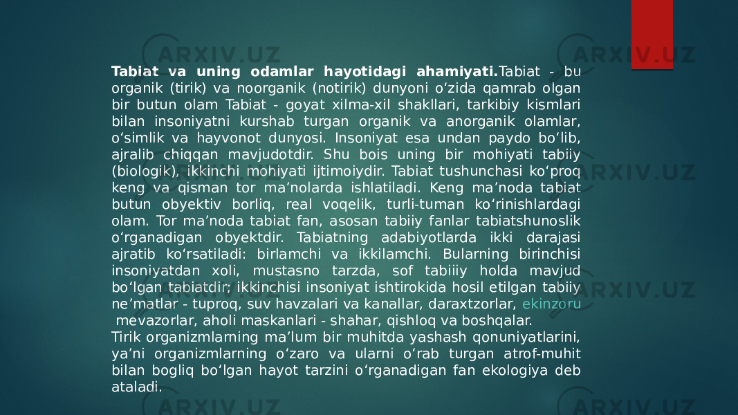 Tabiat va uning odamlar hayotidagi ahamiyati. Tabiat - bu organik (tirik) va noorganik (notirik) dunyoni o‘zida qamrab olgan bir butun olam Tabiat - goyat xilma-xil shakllari, tarkibiy kismlari bilan insoniyatni kurshab turgan organik va anorganik olamlar, o‘simlik va hayvonot dunyosi. Insoniyat esa undan paydo bo‘lib, ajralib chiqqan mavjudotdir. Shu bois uning bir mohiyati tabiiy (biologik), ikkinchi mohiyati ijtimoiydir. Tabiat tushunchasi ko‘proq keng va qisman tor ma’nolarda ishlatiladi. Keng ma’noda tabiat butun obyektiv borliq, real voqelik, turli-tuman ko‘rinishlardagi olam. Tor ma’noda tabiat fan, asosan tabiiy fanlar tabiatshunoslik o‘rganadigan obyektdir. Tabiatning adabiyotlarda ikki darajasi ajratib ko‘rsatiladi: birlamchi va ikkilamchi. Bularning birinchisi insoniyatdan xoli, mustasno tarzda, sof tabiiiy holda mavjud bo‘lgan tabiatdir; ikkinchisi insoniyat ishtirokida hosil etilgan tabiiy ne’matlar - tuproq, suv havzalari va kanallar, daraxtzorlar,  ekinzoru mevazorlar , aholi maskanlari - shahar, qishloq va boshqalar. Tirik organizmlarning ma’lum bir muhitda yashash qonuniyatlarini, ya’ni organizmlarning o‘zaro va ularni o‘rab turgan atrof-muhit bilan bogliq bo‘lgan hayot tarzini o‘rganadigan fan ekologiya deb ataladi. 