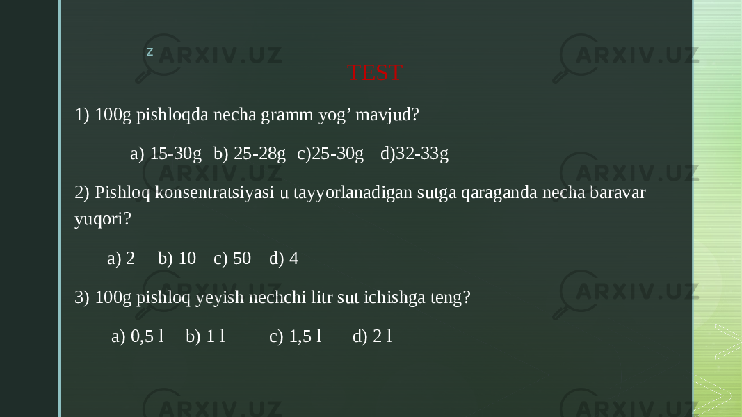 z TEST 1) 100g pishloqda necha gramm yog’ mavjud? a) 15-30g b) 25-28g c)25-30g d)32-33g 2) Pishloq konsentratsiyasi u tayyorlanadigan sutga qaraganda necha baravar yuqori? a) 2 b) 10 c) 50 d) 4 3) 100g pishloq yeyish nechchi litr sut ichishga teng? a) 0,5 l b) 1 l c) 1,5 l d) 2 l 