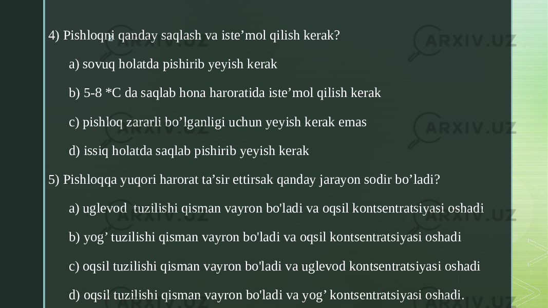 z4) Pishloqni qanday saqlash va iste’mol qilish kerak? a) sovuq holatda pishirib yeyish kerak b) 5-8 *C da saqlab hona haroratida iste’mol qilish kerak c) pishloq zararli bo’lganligi uchun yeyish kerak emas d) issiq holatda saqlab pishirib yeyish kerak 5) Pishloqqa yuqori harorat ta’sir ettirsak qanday jarayon sodir bo’ladi? a) uglevod tuzilishi qisman vayron bo&#39;ladi va oqsil kontsentratsiyasi oshadi b) yog’ tuzilishi qisman vayron bo&#39;ladi va oqsil kontsentratsiyasi oshadi c) oqsil tuzilishi qisman vayron bo&#39;ladi va uglevod kontsentratsiyasi oshadi d) oqsil tuzilishi qisman vayron bo&#39;ladi va yog’ kontsentratsiyasi oshadi. 