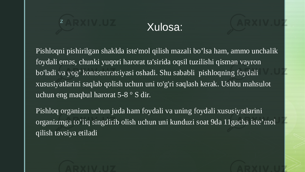 z Xulosa: Pishloqni pishirilgan shaklda iste&#39;mol qilish mazali bo’lsa ham, ammo unchalik foydali emas, chunki yuqori harorat ta&#39;sirida oqsil tuzilishi qisman vayron bo&#39;ladi va yog’ kontsentratsiyasi oshadi. Shu sababli pishloqning foydali xususiyatlarini saqlab qolish uchun uni to&#39;g&#39;ri saqlash kerak. Ushbu mahsulot uchun eng maqbul harorat 5-8 ° S dir. Pishloq organizm uchun juda ham foydali va uning foydali xususiyatlarini organizmga to’liq singdirib olish uchun uni kunduzi soat 9da 11gacha iste’mol qilish tavsiya etiladi 