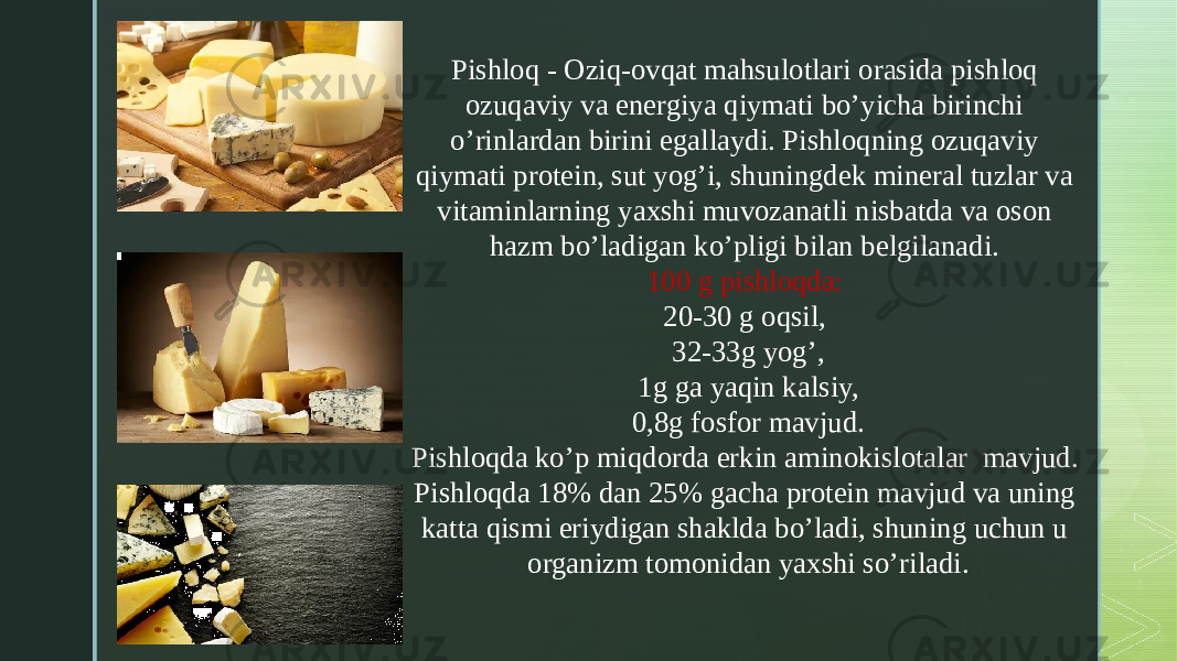 z Pishloq - Oziq-ovqat mahsulotlari orasida pishloq ozuqaviy va energiya qiymati bo’yicha birinchi o’rinlardan birini egallaydi. Pishloqning ozuqaviy qiymati protein, sut yog’i, shuningdek mineral tuzlar va vitaminlarning yaxshi muvozanatli nisbatda va oson hazm bo’ladigan ko’pligi bilan belgilanadi. 100 g pishloqda: 20-30 g oqsil, 32-33g yog’, 1g ga yaqin kalsiy, 0,8g fosfor mavjud. Pishloqda ko’p miqdorda erkin aminokislotalar mavjud. Pishloqda 18% dan 25% gacha protein mavjud va uning katta qismi eriydigan shaklda bo’ladi, shuning uchun u organizm tomonidan yaxshi so’riladi. 