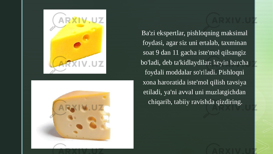 z Ba&#39;zi ekspertlar, pishloqning maksimal foydasi, agar siz uni ertalab, taxminan soat 9 dan 11 gacha iste&#39;mol qilsangiz bo&#39;ladi, deb ta&#39;kidlaydilar: keyin barcha foydali moddalar so&#39;riladi. Pishloqni xona haroratida iste&#39;mol qilish tavsiya etiladi, ya&#39;ni avval uni muzlatgichdan chiqarib, tabiiy ravishda qizdiring. 