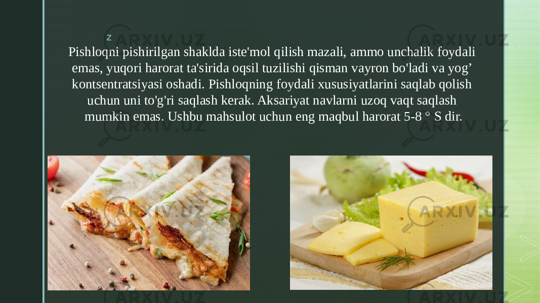 z Pishloqni pishirilgan shaklda iste&#39;mol qilish mazali, ammo unchalik foydali emas, yuqori harorat ta&#39;sirida oqsil tuzilishi qisman vayron bo&#39;ladi va yog’ kontsentratsiyasi oshadi. Pishloqning foydali xususiyatlarini saqlab qolish uchun uni to&#39;g&#39;ri saqlash kerak. Aksariyat navlarni uzoq vaqt saqlash mumkin emas. Ushbu mahsulot uchun eng maqbul harorat 5-8 ° S dir. 