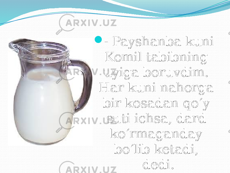  - Payshanba kuni Komil tabibning uyiga boruvdim. Har kuni nahorga bir kosadan qo‘y suti ichsa, dard ko‘rmaganday bo‘lib ketadi, dedi. 