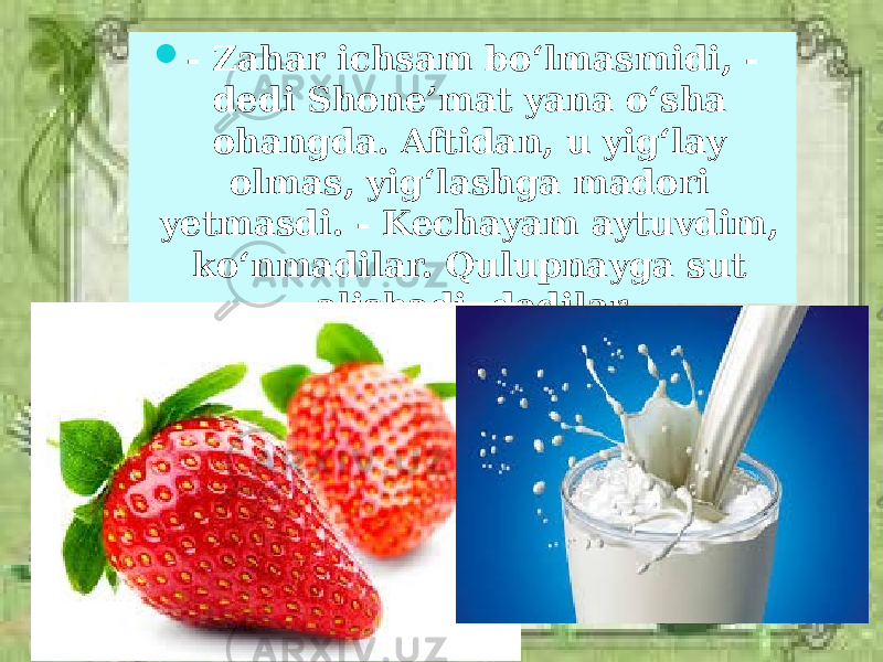  - Zahar ichsam bo‘lmasmidi, - dedi Shone’mat yana o‘sha ohangda. Aftidan, u yig‘lay olmas, yig‘lashga madori yetmasdi. - Kechayam aytuvdim, ko‘nmadilar. Qulupnayga sut alishadi, dedilar. 