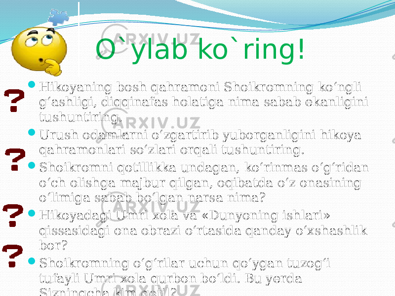 O`ylab ko`ring!  Hikoyaning bosh qahramoni Shoikromning ko‘ngli g‘ashligi, diqqinafas holatiga nima sabab ekanligini tushuntiring.  Urush odamlarni o‘zgartirib yuborganligini hikoya qahramonlari so‘zlari orqali tushuntiring.  Shoikromni qotillikka undagan, ko‘rinmas o‘g‘ridan o‘ch olishga majbur qilgan, oqibatda o‘z onasining o‘limiga sabab bo‘lgan narsa nima?  Hikoyadagi Umri xola va «Dunyoning ishlari» qissasidagi ona obrazi o‘rtasida qanday o‘xshashlik bor?  Shoikromning o‘g‘rilar uchun qo‘ygan tuzog‘i tufayli Umri xola qurbon bo‘ldi. Bu yerda Sizningcha kim qotil?  Umri xolaning harakatini o‘g‘rilik deb bo‘ladimi? 