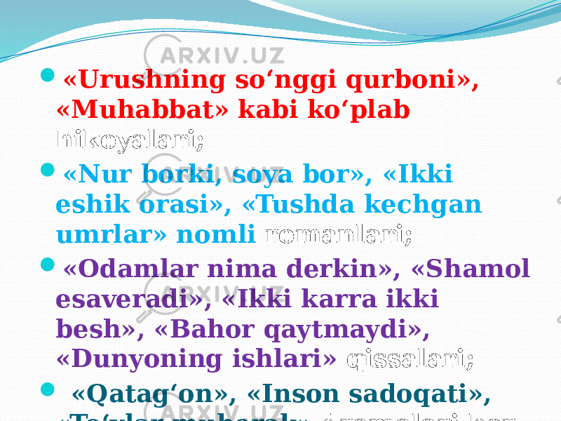  «Urushning so‘nggi qurboni», «Muhabbat» kabi ko‘plab hikoyalari;  «Nur borki, soya bor», «Ikki eshik orasi», «Tushda kechgan umrlar» nomli romanlari;  «Odamlar nima derkin», «Shamol esaveradi», «Ikki karra ikki besh», «Bahor qaytmaydi», «Dunyoning ishlari» qissalari;  «Qatag‘on», «Inson sadoqati», «To‘ylar muborak» dramalari bor. 