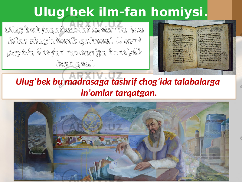 Ulug‘bek ilm-fan homiysi. Ulug‘bek faqat davlat ishlari va ijod bilan shug‘ullanib qolmadi. U ayni paytda ilm-fan ravnaqiga homiylik ham qildi. Ulug‘bek bu madrasaga tashrif chog‘ida talabalarga in’omlar tarqatgan. 