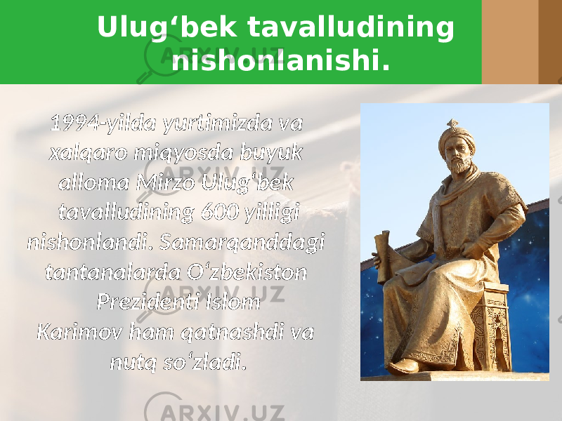 Ulug‘bek tavalludining nishonlanishi. 1994-yilda yurtimizda va xalqaro miqyosda buyuk alloma Mirzo Ulug‘bek tavalludining 600 yilligi nishonlandi. Samarqanddagi tantanalarda O‘zbekiston Prezidenti Islom Karimov ham qatnashdi va nutq so‘zladi. 
