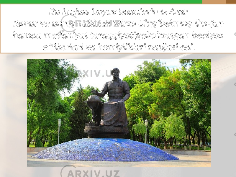 Bu hodisa buyuk bobolarimiz Amir Temur va uning nabirasi Mirzo Ulug‘bekning ilm-fan hamda madaniyat taraqqiyotigako‘rsatgan beqiyos e’tiborlari va homiyliklari natijasi edi. 