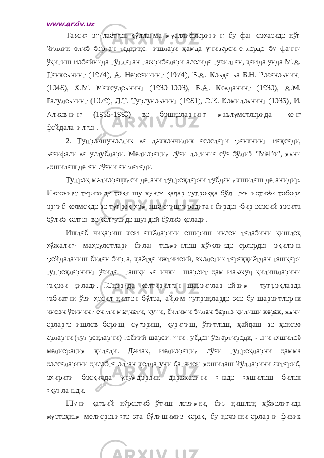 www.arxiv.uz Тавсия этилаётган қўлланма муаллифларининг бу фан сохасида кўп йиллик олиб борган тадқиқот ишлари ҳамда университетларда бу фанни ўқитиш мобайнида тўплаган тажрибалари асосида тузилган, ҳамда унда М.А. Панковнинг (1974), А. Нерозининг (1974), В.А. Ковда ва Б.Н. Розановнинг (1948), Х.М. Махсудовнинг (1989-1998), В.А. Ковданинг (1989), А.М. Расуловнинг (1079), Л.Т. Турсуновнинг (1981), О.К. Комиловнинг (1983), И. Алиевнинг (1965-1990) ва бошқаларнинг маълумотларидан кенг фойдаланилган. 2. Тупрокшунослик ва дехкончилик асослари фанининг мақсади, вазифаси ва услублари. Мелиорация сўзи лотинча сўз бўлиб “Melio”, яъни яхшилаш деган сўзни англатади. Тупроқ мелиорацияси дегани тупроқларни тубдан яхшилаш деганидир. Инсоният тарихида токи шу кунга қадар тупроққа бўл- ган иҳтиёж тобора ортиб келмоқда ва тупроқ хом ашё етиштирадиган бирдан-бир асосий восита бўлиб келган ва келгусида шундай бўлиб қолади. Ишлаб чиқариш хом ашёларини ошириш инсон талабини қишлоқ хўжалиги маҳсулотлари билан таъминлаш хўжликда ерлардан оқилона фойдаланиш билан бирга, ҳаётда ижтимоий, экологик тараққиётдан ташқари тупроқларнинг ўзида ташқи ва ички шароит ҳам мавжуд қилишларини тақози қилади. Юқорида келтирилган шароитлар айрим тупроқларда табиатни ўзи ҳосил қилган бўлса, айрим тупроқларда эса бу шароитларни инсон ўзининг онгли меҳнати, кучи, билими билан барпо қилиши керак, яъни ерларга ишлов бериш, суғориш, қуритиш, ўғитлаш, ҳайдаш ва ҳакозо ерларни (тупроқларни) табиий шароитини тубдан ўзгартиради, яъни яхшилаб мелиорация қилади. Демак, мелиорация сўзи тупроқларни ҳамма ҳоссаларини ҳисобга олган ҳолда уни батамом яхшилаш йўлларини ахтариб, охириги босқичда унумдорлик даражасини янада яхшилаш билан якунланади. Шуни қатъий кўрсатиб ўтиш лозимки, биз қишлоқ хўжалигида мустаҳкам мелиорацияга эга бўлишимиз керак, бу қачонки ерларни физик 