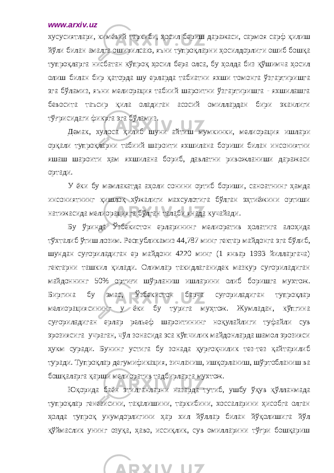 www.arxiv.uz хусусиятлари, кимёвий таркиби, ҳосил бериш даражаси, сармоя сарф қилиш йўли билан амалга оширилсаю, яъни тупроқларни ҳосилдорлиги ошиб бошқа тупроқларга нисбатан кўпроқ ҳосил бера олса, бу ҳолда биз қўшимча ҳосил олиш билан бир қаторда шу ерларда табиатни яхши томонга ўзгартиришга эга бўламиз, яъни мелиорация табиий шароитни ўзгартиришга - яхшилашга бевосита таъсир қила оладиган асосий омиллардан бири эканлиги тўғрисидаги фикрга эга бўламиз. Демак, хулоса қилиб шуни айтиш мумкинки, мелиорация ишлари орқали тупроқларни табиий шароити яхшилана бориши билан инсониятни яшаш шароити ҳам яхшилана бориб, давлатни ривожланиши даражаси ортади. У ёки бу мамлакатда аҳоли сонини ортиб бориши, саноатнинг ҳамда инсониятнинг қишлоқ хўжалиги махсулотига бўлган эҳтиёжини ортиши натижасида мелиорацияга бўлган талаби янада кучайади. Бу ўринда Ўзбекистон ерларининг мелиоратив ҳолатига алоҳида тўхталиб ўтиш лозим. Республикамиз 44,787 минг гектар майдонга эга бўлиб, шундан суғориладиган ер майдони 4220 минг (1 январ 1993 йилларгача) гектарни ташкил қилади. Олимлар такидлаганидек мазкур суғориладиган майдоннинг 50% ортиғи шўрланиш ишларини олиб боришга мухтож. Биргина бу эмас, Ўзбекистон барча суғориладиган тупроқлар мелиорациясининг у ёки бу турига муҳтож. Жумладан, кўпгина суғориладиган ерлар рельеф шароитининг ноқулайлиги туфайли сув эрозиясига учраган, чўл зонасида эса кўпчилик майдонларда шамол эрозияси ҳукм суради. Бунинг устига бу зонада қурғоқчилик тез-тез қайтарилиб туради. Тупроқлар дегумификация, зичланиш, ишқорланиш, шўртобланиш ва бошқаларга қарши мелиоратив тадбирларга мухтож. Юқорида баён этилганларни назарда тутиб, ушбу ўқув қўлланмада тупроқлар генезисини, тақалишини, таркибини, хоссаларини ҳисобга олган ҳолда тупроқ унумдорлигини ҳар хил йўллар билан йўқолишига йўл қўймаслик унинг озуқа, ҳаво, иссиқлик, сув омилларини тўғри бошқариш 