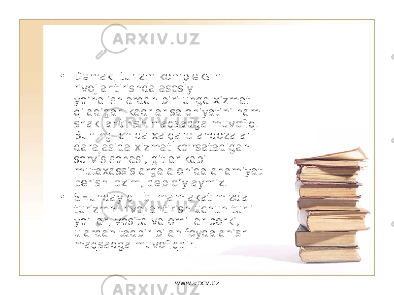 • Demak, turizm kompleksini rivojlantirishda asosiy yo’nalishlardan biri unga xizmat qiladigan kadrlar salohiyatini ham shakllantirish maqsadga muvofiq. Buning ichida xalqaro andozalar darajasida xizmat ko’rsatadigan servis sohasi, gitlar kabi mutaxassislarga alohida ahamiyat berish lozim, deb o’ylaymiz. • SHunday qilib, mamlakatimizda turizmni rivojlantirish uchun turli yo’llar, vosita va omillar borki, ulardan tadbir bilan foydalanish maqsadga muvofiqdir. www.arxiv.uz 