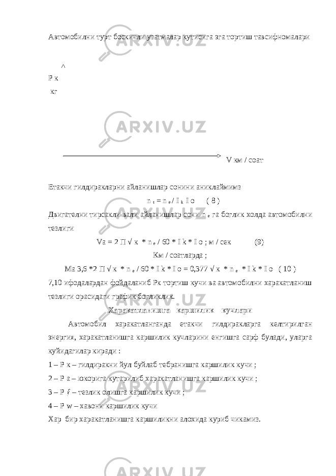 Автомобилни турт боскичли узатмалар кутисига эга тортиш тавсифномалари Р к кг V км / соат Етакчи гилдиракларни айланишлар сонини аниклаймимз n t = n e / I k I o ( 8 ) Двигателни тирсакли вали айланишлар сони n e га боглик холда автомобилни тезлиги Va = 2 П √ к * n e / 60 * I k * I o ; м / сек (9) Км / соатларда ; Ма 3,6 *2 П √ к * n e / 60 * I k * I o = 0,377 √ к * n e * I k * I o ( 10 ) 7,10 ифодалардан фойдаланиб Рк тортиш кучи ва автомобилни харакатланиш тезлиги орасидаги график богликлик. Харакатланишга каршилик кучлари Автомобил харакатланганда етакчи гилдиракларга келтирилган энергия, харакатланишга каршилик кучларини енгишга сарф булади, уларга куйидагилар киради : 1 – Р к – гилдиракни йул буйлаб тебранишга каршилик кучи ; 2 – Р а – юкорига кутарилиб харакатланишга каршилик кучи ; 3 – Р ƒ – тезлик олишга каршилик кучи ; 4 – Р w – хавони каршилик кучи Хар бир харакатланишга каршиликни алохида куриб чикамиз. 