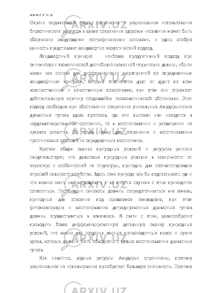 www.arxiv.uz Охрана окружающей среды, сохранение и рациональное использование биологических ресурсов в целях сохранения здоровья населения может быть обеспечена следующими географическими основами, и здесь особую ценность представляет ландшафтно-экологический подход. Ландшафтный принцип - наиболее продуктивный подход при оптимизации экологической дестабилизированной территории дельты, ибо он важен как основа для дифференциации мероприятий по определенным ландшафтным контурам, которые отличаются друг от друга по всем количественным и качественным показателям, при этом они отражают действительную картину создавшейся геоэкологической обстановки. Этот подход необходим при обосновании сохранения уникальных Амударьинских древесных тугаев вдоль протоков, где они высохли или находятся в неудовлетворительном состоянии, то в восстановлении и расширении их ареалов развития. Он также нужен для сохранения и восстановления тростниковых зарослей на определенных экосистемах. Краткая общая оценка природных условий и ресурсов региона свидетельствует, что дельтовые природные условия в зависимости от характера и особенностей их структуры, пригодны для соответствующих отраслей сельского хозяйства. Здесь сама природа как бы подсказывает, где и что можно сеять или выращивать и во многих случаях с этим приходится согласиться. Пастбища и сенокосы должны сосредоточиваться вне земель, пригодных для освоения под орошаемое земледелие, при этом фитомелиорация и восстановление деградированных древесных тугаев должны осуществляться в комплексе. В связи с этим, целесообразно проводить более дифференцированную детальную оценку природных условий, что важно для создания лесных почвозащитных полос и сухих русел, которые должны быть обводнены с целью восстановления древесных тугаев. Как известно, водные ресурсы Амударьи ограничены, поэтому рациональное их использование приобретает большую значимость. Поэтому 