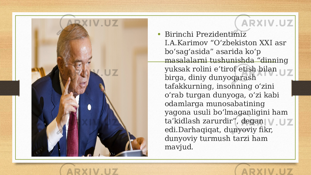 • Birinchi Prezidentimiz I.A.Karimov “O‘zbekiston XXI asr bo‘sag‘asida” asarida ko‘p masalalarni tushunishda “dinning yuksak rolini e’tirof etish bilan birga, diniy dunyoqarash tafakkurning, insonning o‘zini o‘rab turgan dunyoga, o‘zi kabi odamlarga munosabatining yagona usuli bo‘lmaganligini ham ta’kidlash zarurdir”, degan edi.Darhaqiqat, dunyoviy fikr, dunyoviy turmush tarzi ham mavjud. 