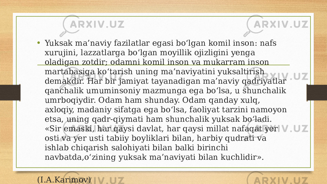 • Yuksak ma’naviy fazilatlar egasi bo‘lgan komil inson: nafs xurujini, lazzatlarga bo‘lgan moyillik ojizligini yenga oladigan zotdir; odamni komil inson va mukarram inson martabasiga ko‘tarish uning ma’naviyatini yuksaltirish demakdir. Har bir jamiyat tayanadigan ma’naviy qadriyatlar qanchalik umuminsoniy mazmunga ega bo‘lsa, u shunchalik umrboqiydir. Odam ham shunday. Odam qanday xulq, axloqiy, madaniy sifatga ega bo‘lsa, faoliyat tarzini namoyon etsa, uning qadr-qiymati ham shunchalik yuksak bo‘ladi. «Sir emaski, har qaysi davlat, har qaysi millat nafaqat yer osti va yer usti tabiiy boyliklari bilan, harbiy qudrati va ishlab chiqarish salohiyati bilan balki birinchi navbatda,o‘zining yuksak ma’naviyati bilan kuchlidir». (I.A.Karimov) 