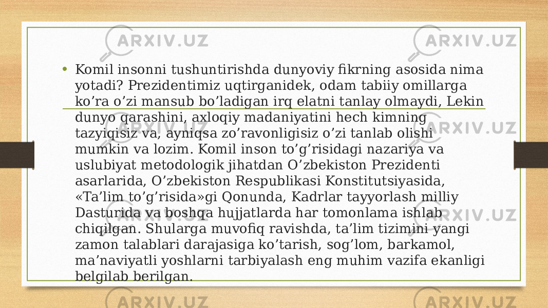 • Komil insonni tushuntirishda dunyoviy fikrning asosida nima yotadi? Prezidentimiz uqtirganidek, odam tabiiy omillarga ko’ra o’zi mansub bo’ladigan irq elatni tanlay olmaydi, Lekin dunyo qarashini, axloqiy madaniyatini hech kimning tazyiqisiz va, ayniqsa zo’ravonligisiz o’zi tanlab olishi mumkin va lozim. Komil inson to’g’risidagi nazariya va uslubiyat metodologik jihatdan O’zbekiston Prezidenti asarlarida, O’zbekiston Respublikasi Konstitutsiyasida, «Ta’lim to’g’risida»gi Qonunda, Kadrlar tayyorlash milliy Dasturida va boshqa hujjatlarda har tomonlama ishlab chiqilgan. Shularga muvofiq ravishda, ta’lim tizimini yangi zamon talablari darajasiga ko’tarish, sog’lom, barkamol, ma’naviyatli yoshlarni tarbiyalash eng muhim vazifa ekanligi belgilab berilgan. 