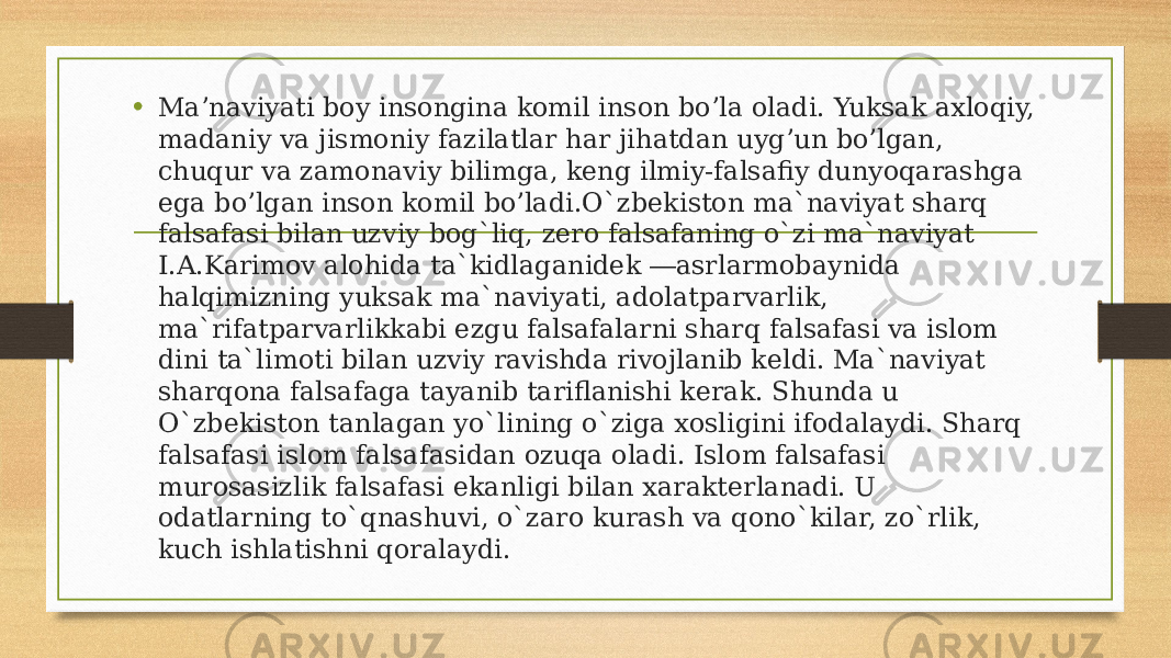 • Ma’naviyati boy insongina komil inson bo’la oladi. Yuksak axloqiy, madaniy va jismoniy fazilatlar har jihatdan uyg’un bo’lgan, chuqur va zamonaviy bilimga, keng ilmiy-falsafiy dunyoqarashga ega bo’lgan inson komil bo’ladi.O`zbekiston ma`naviyat sharq falsafasi bilan uzviy bog`liq, zero falsafaning o`zi ma`naviyat I.A.Karimov alohida ta`kidlaganidek ―asrlarmobaynida halqimizning yuksak ma`naviyati, adolatparvarlik, ma`rifatparvarlikkabi ezgu falsafalarni sharq falsafasi va islom dini ta`limoti bilan uzviy ravishda rivojlanib keldi. Ma`naviyat sharqona falsafaga tayanib tariflanishi kerak. Shunda u O`zbekiston tanlagan yo`lining o`ziga xosligini ifodalaydi. Sharq falsafasi islom falsafasidan ozuqa oladi. Islom falsafasi murosasizlik falsafasi ekanligi bilan xarakterlanadi. U odatlarning to`qnashuvi, o`zaro kurash va qono`kilar, zo`rlik, kuch ishlatishni qoralaydi. 