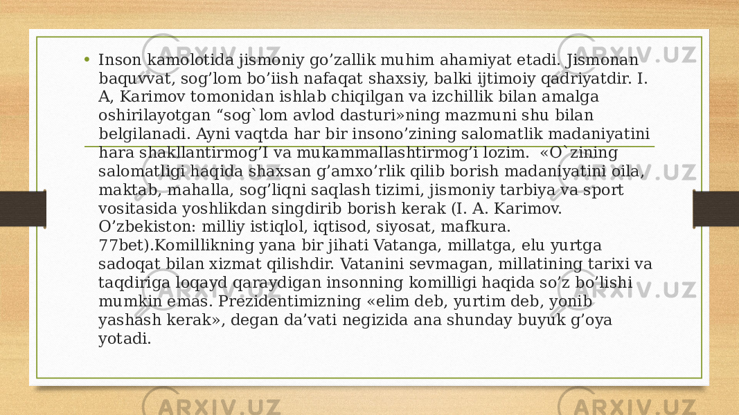 • Inson kamolotida jismoniy go’zallik muhim ahamiyat etadi. Jismonan baquvvat, sog’lom bo’iish nafaqat shaxsiy, balki ijtimoiy qadriyatdir. I. A, Karimov tomonidan ishlab chiqilgan va izchillik bilan amalga oshirilayotgan “sog`lom avlod dasturi»ning mazmuni shu bilan belgilanadi. Ayni vaqtda har bir insono’zining salomatlik madaniyatini hara shakllantirmog’I va mukammallashtirmog’i lozim. «O`zining salomatligi haqida shaxsan g’amxo’rlik qilib borish madaniyatini oila, maktab, mahalla, sog’liqni saqlash tizimi, jismoniy tarbiya va sport vositasida yoshlikdan singdirib borish kerak (I. A. Karimov. O’zbekiston: milliy istiqlol, iqtisod, siyosat, mafkura. 77bet).Komillikning yana bir jihati Vatanga, millatga, elu yurtga sadoqat bilan xizmat qilishdir. Vatanini sevmagan, millatining tarixi va taqdiriga loqayd qaraydigan insonning komilligi haqida so’z bo’lishi mumkin emas. Prezidentimizning «elim deb, yurtim deb, yonib yashash kerak», degan da’vati negizida ana shunday buyuk g’oya yotadi. 