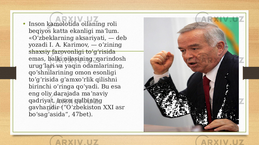 • Inson kamolotida oilaning roli beqiyos katta ekanligi ma’lum. «O’zbeklarning aksariyati, — deb yozadi I. A. Karimov, — o’zining shaxsiy farovonligi to’g’risida emas, balki oilasining, qarindosh urug’lari va yaqin odamlarining, qo’shnilarining omon esonligi to’g’risida g’amxo’rlik qilishni birinchi o’ringa qo’yadi. Bu esa eng oliy darajada ma’naviy qadriyat, inson qalbining gavharidir (“O‘zbekiston XXI asr bo‘sag‘asida”, 47bet). 