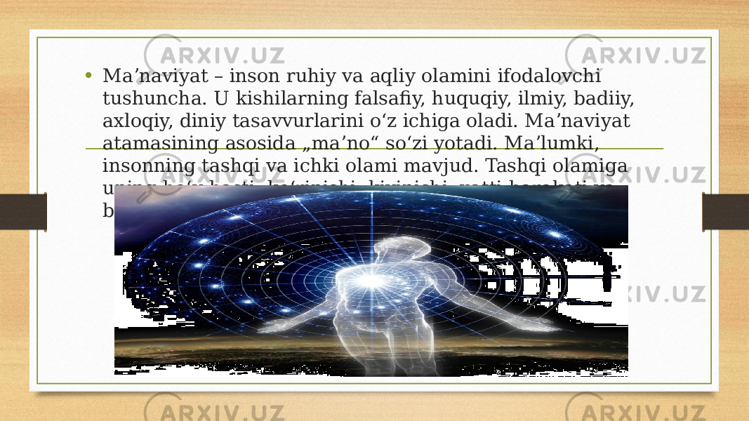 • Maʼnaviyat – inson ruhiy va aqliy olamini ifodalovchi tushuncha. U kishilarning falsafiy, huquqiy, ilmiy, badiiy, axloqiy, diniy tasavvurlarini oʻz ichiga oladi. Maʼnaviyat atamasining asosida „maʼno“ soʻzi yotadi. Maʼlumki, insonning tashqi va ichki olami mavjud. Tashqi olamiga uning boʻy-basti, koʻrinishi, kiyinishi, xatti-harakati va boshqa kiradi. 