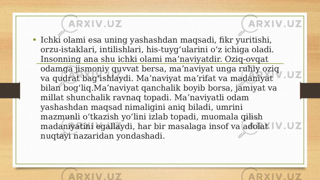 • Ichki olami esa uning yashashdan maqsadi, fikr yuritishi, orzu-istaklari, intilishlari, his-tuygʻularini oʻz ichiga oladi. Insonning ana shu ichki olami maʼnaviyatdir. Oziq-ovqat odamga jismoniy quvvat bersa, maʼnaviyat unga ruhiy oziq va qudrat bagʻishlaydi. Maʼnaviyat maʼrifat va madaniyat bilan bogʻliq.Maʼnaviyat qanchalik boyib borsa, jamiyat va millat shunchalik ravnaq topadi. Maʼnaviyatli odam yashashdan maqsad nimaligini aniq biladi, umrini mazmunli oʻtkazish yoʻlini izlab topadi, muomala qilish madaniyatini egallaydi, har bir masalaga insof va adolat nuqtayi nazaridan yondashadi. 