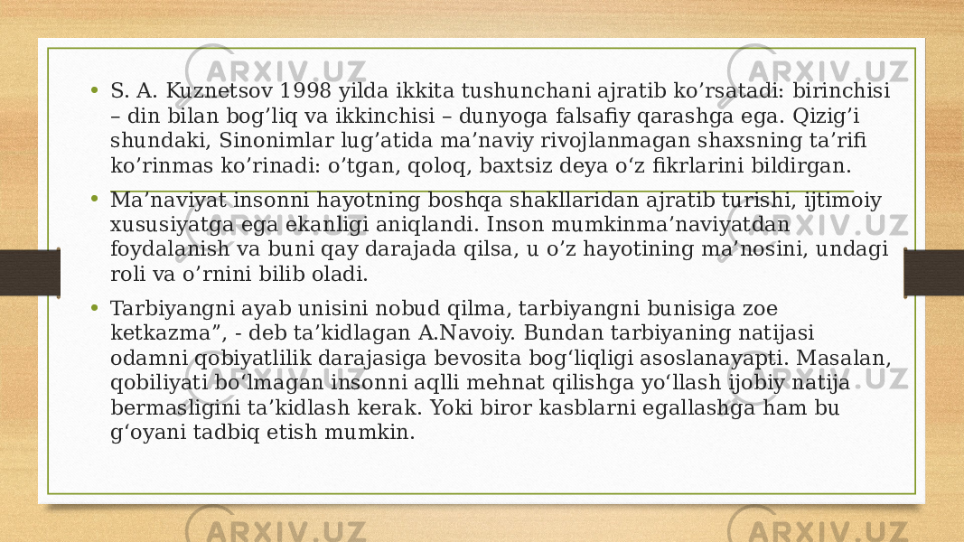 • S. A. Kuznetsov 1998 yilda ikkita tushunchani ajratib ko’rsatadi: birinchisi – din bilan bog’liq va ikkinchisi – dunyoga falsafiy qarashga ega. Qizig’i shundaki, Sinonimlar lug’atida ma’naviy rivojlanmagan shaxsning ta’rifi ko’rinmas ko’rinadi: o’tgan, qoloq, baxtsiz deya o‘z fikrlarini bildirgan. • Ma’naviyat insonni hayotning boshqa shakllaridan ajratib turishi, ijtimoiy xususiyatga ega ekanligi aniqlandi. Inson mumkinma’naviyatdan foydalanish va buni qay darajada qilsa, u o’z hayotining ma’nosini, undagi roli va o’rnini bilib oladi. • Tarbiyangni ayab unisini nobud qilma, tarbiyangni bunisiga zoe ketkazma”, - deb ta’kidlagan A.Navoiy. Bundan tarbiyaning natijasi odamni qobiyatlilik darajasiga bevosita bog‘liqligi asoslanayapti. Masalan, qobiliyati bo‘lmagan insonni aqlli mehnat qilishga yo‘llash ijobiy natija bermasligini ta’kidlash kerak. Yoki biror kasblarni egallashga ham bu g‘oyani tadbiq etish mumkin. 