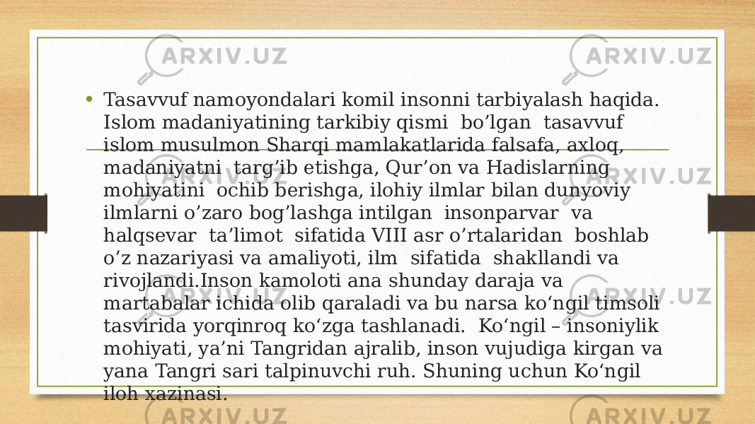 • Tasavvuf namoyondalari komil insonni tarbiyalash haqida. Islom madaniyatining tarkibiy qismi bo’lgan tasavvuf islom musulmon Sharqi mamlakatlarida falsafa, axloq, madaniyatni targ’ib etishga, Qur’on va Hadislarning mohiyatini ochib berishga, ilohiy ilmlar bilan dunyoviy ilmlarni o’zaro bog’lashga intilgan insonparvar va halqsevar ta’limot sifatida VIII asr o’rtalaridan boshlab o’z nazariyasi va amaliyoti, ilm sifatida shakllandi va rivojlandi.Inson kamoloti ana shunday daraja va martabalar ichida olib qaraladi va bu narsa ko‘ngil timsoli tasvirida yorqinroq ko‘zga tashlanadi. Ko‘ngil – insoniylik mohiyati, ya’ni Tangridan ajralib, inson vujudiga kirgan va yana Tangri sari talpinuvchi ruh. Shuning uchun Ko‘ngil iloh xazinasi. 