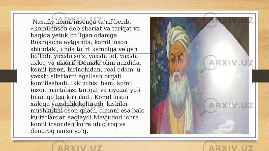  Nasafiy komil insonga ta’rif berib, «komil inson deb shariat va tariqat va haqida yetuk bo`lgan odamga Boshqacha aytganda, komil inson shundaki, unda to`rt kamolga yelgan bo’ladi: yaxshi so’z, yaxshi fel, yaxshi axloq va maorif. Demak, olim nazdida, komil inson, birinchidan, real odam, u yaxshi sifatlarni egallash orqali komillashadi. Ikkinchisi ham, komil inson martabasi tariqat va riyozat yoli bilan qo’lga kiritiladi. Komil inson xalqqa yaxshilik keltiradi, kishilar mushkulini oson qiladi, olamni esa balo kulfatlardan saqlaydi.Mavjudod ichra komil insondan ko’ra ulug’roq va donoroq narsa yo’q. 