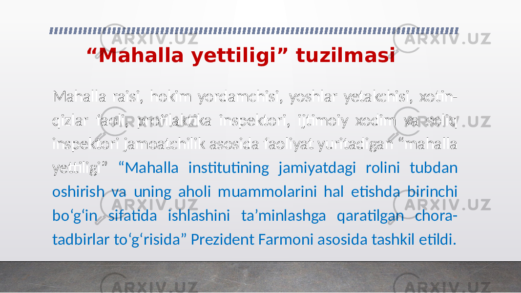 “ Mahalla yettiligi” tuzilmasi Mahalla raisi, hokim yordamchisi, yoshlar yetakchisi, xotin- qizlar faoli, profilaktika inspektori, ijtimoiy xodim va soliq inspektori jamoatchilik asosida faoliyat yuritadigan “mahalla yettiligi” “Mahalla institutining jamiyatdagi rolini tubdan oshirish va uning aholi muammolarini hal etishda birinchi bo‘g‘in sifatida ishlashini ta’minlashga qaratilgan chora- tadbirlar to‘g‘risida” Prezident Farmoni asosida tashkil etildi. 