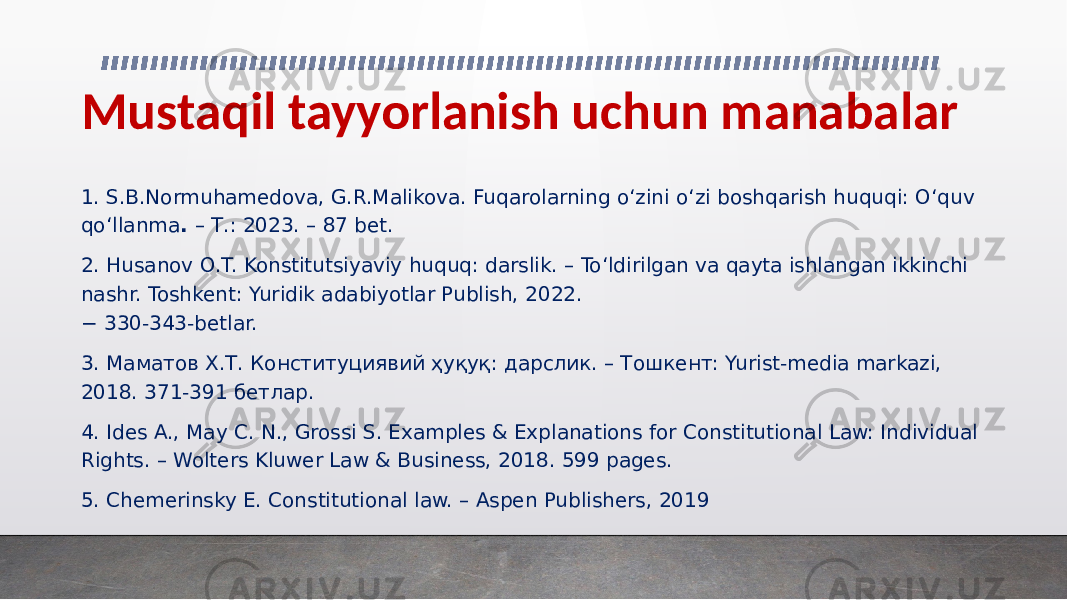 Mustaqil tayyorlanish uchun manabalar 1. S.B.Normuhamedova, G.R.Malikova. Fuqarolarning o‘zini o‘zi boshqarish huquqi: O‘quv qo‘llanma . – Т.: 2023. – 87 bet. 2. Husanov O.T. Konstitutsiyaviy huquq: darslik. – To‘ldirilgan va qayta ishlangan ikkinchi nashr. Toshkent: Yuridik adabiyotlar Publish, 2022. − 330-343-betlar. 3. Маматов Х.Т. Конституциявий ҳуқуқ: дарслик. – Тошкент: Yurist-media markazi, 2018. 371-391 бетлар. 4. Ides A., May C. N., Grossi S. Examples & Explanations for Constitutional Law: Individual Rights. – Wolters Kluwer Law & Business, 2018. 599 pages. 5. Chemerinsky E. Constitutional law. – Aspen Publishers, 2019 