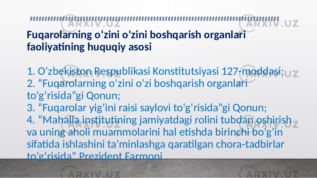 Fuqarolarning o‘zini o‘zini boshqarish organlari faoliyatining huquqiy asosi 1. O‘zbekiston Respublikasi Konstitutsiyasi 127-moddasi; 2. “Fuqarolarning o‘zini o‘zi boshqarish organlari to‘g‘risida”gi Qonun; 3. “Fuqarolar yig‘ini raisi saylovi to‘g‘risida”gi Qonun; 4. “Mahalla institutining jamiyatdagi rolini tubdan oshirish va uning aholi muammolarini hal etishda birinchi bo‘g‘in sifatida ishlashini ta’minlashga qaratilgan chora-tadbirlar to‘g‘risida” Prezident Farmoni 