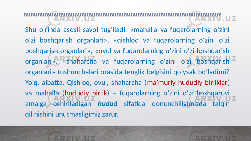 Shu o‘rinda asosli savol tug‘iladi, «mahalla va fuqarolarning o‘zini o‘zi boshqarish organlari», «qishloq va fuqarolarning o‘zini o‘zi boshqarish organlari», «ovul va fuqarolarning o‘zini o‘zi boshqarish organlari», «shaharcha va fuqarolarning o‘zini o‘zi boshqarish organlari» tushunchalari orasida tenglik belgisini qo‘ysak bo‘ladimi? Yo‘q, albatta. Qishloq, ovul, shaharcha ( ma’muriy hududiy birliklar ) va mahalla ( hududiy birlik ) – fuqarolarning o‘zini o‘zi boshqaruvi amalga oshiriladigan hudud sifatida qonunchiligimizda talqin qilinishini unutmasligimiz zarur. 