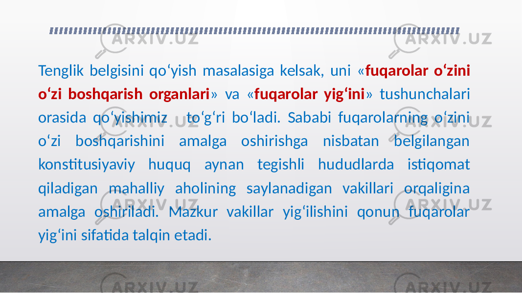 Tenglik belgisini qo‘yish masalasiga kelsak, uni « fuqarolar o‘zini o‘zi boshqarish organlari » va « fuqarolar yig‘ini » tushunchalari orasida qo‘yishimiz to‘g‘ri bo‘ladi. Sababi fuqarolarning o‘zini o‘zi boshqarishini amalga oshirishga nisbatan belgilangan konstitusiyaviy huquq aynan tegishli hududlarda istiqomat qiladigan mahalliy aholining saylanadigan vakillari orqaligina amalga oshiriladi. Mazkur vakillar yig‘ilishini qonun fuqarolar yig‘ini sifatida talqin etadi. 