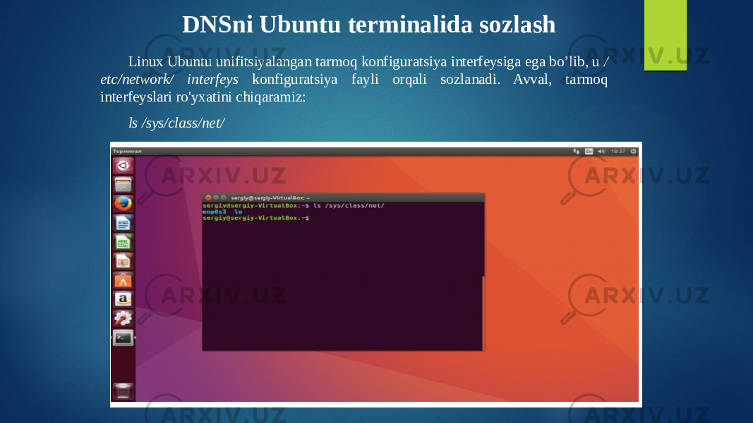 DNSni Ubuntu terminalida sozlash Linux Ubuntu unifitsiyalangan tarmoq konfiguratsiya interfeysiga ega bo’lib, u / etc/network/ interfeys konfiguratsiya fayli orqali sozlanadi. Avval, tarmoq interfeyslari ro&#39;yxatini chiqaramiz: ls /sys/class/net/ 